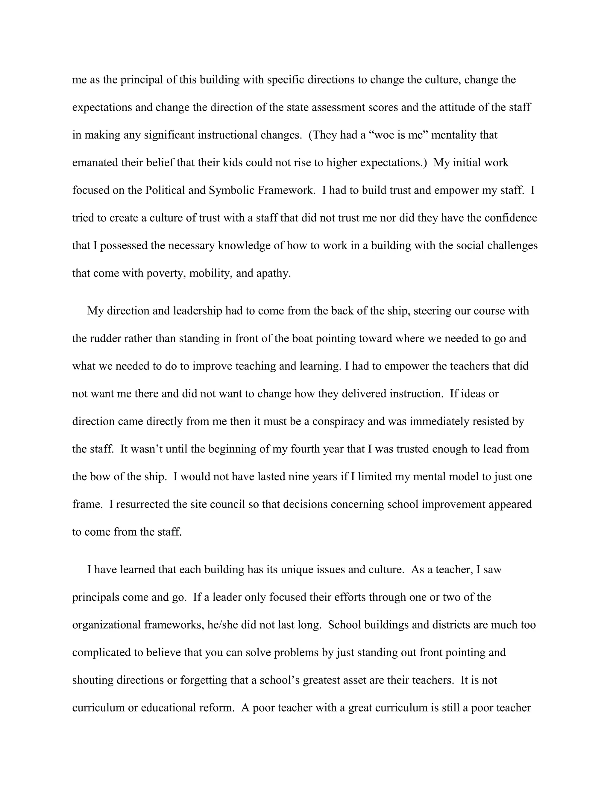 me as the principal of this building with specific directions to change the culture, change the
expectations and change the direction of the state assessment scores and the attitude of the staff
in making any significant instructional changes. (They had a “woe is me” mentality that
emanated their belief that their kids could not rise to higher expectations.) My initial work
focused on the Political and Symbolic Framework. I had to build trust and empower my staff. I
tried to create a culture of trust with a staff that did not trust me nor did they have the confidence
that I possessed the necessary knowledge of how to work in a building with the social challenges
that come with poverty, mobility, and apathy.
My direction and leadership had to come from the back of the ship, steering our course with
the rudder rather than standing in front of the boat pointing toward where we needed to go and
what we needed to do to improve teaching and learning. I had to empower the teachers that did
not want me there and did not want to change how they delivered instruction. If ideas or
direction came directly from me then it must be a conspiracy and was immediately resisted by
the staff. It wasn’t until the beginning of my fourth year that I was trusted enough to lead from
the bow of the ship. I would not have lasted nine years if I limited my mental model to just one
frame. I resurrected the site council so that decisions concerning school improvement appeared
to come from the staff.
I have learned that each building has its unique issues and culture. As a teacher, I saw
principals come and go. If a leader only focused their efforts through one or two of the
organizational frameworks, he/she did not last long. School buildings and districts are much too
complicated to believe that you can solve problems by just standing out front pointing and
shouting directions or forgetting that a school’s greatest asset are their teachers. It is not
curriculum or educational reform. A poor teacher with a great curriculum is still a poor teacher
 
