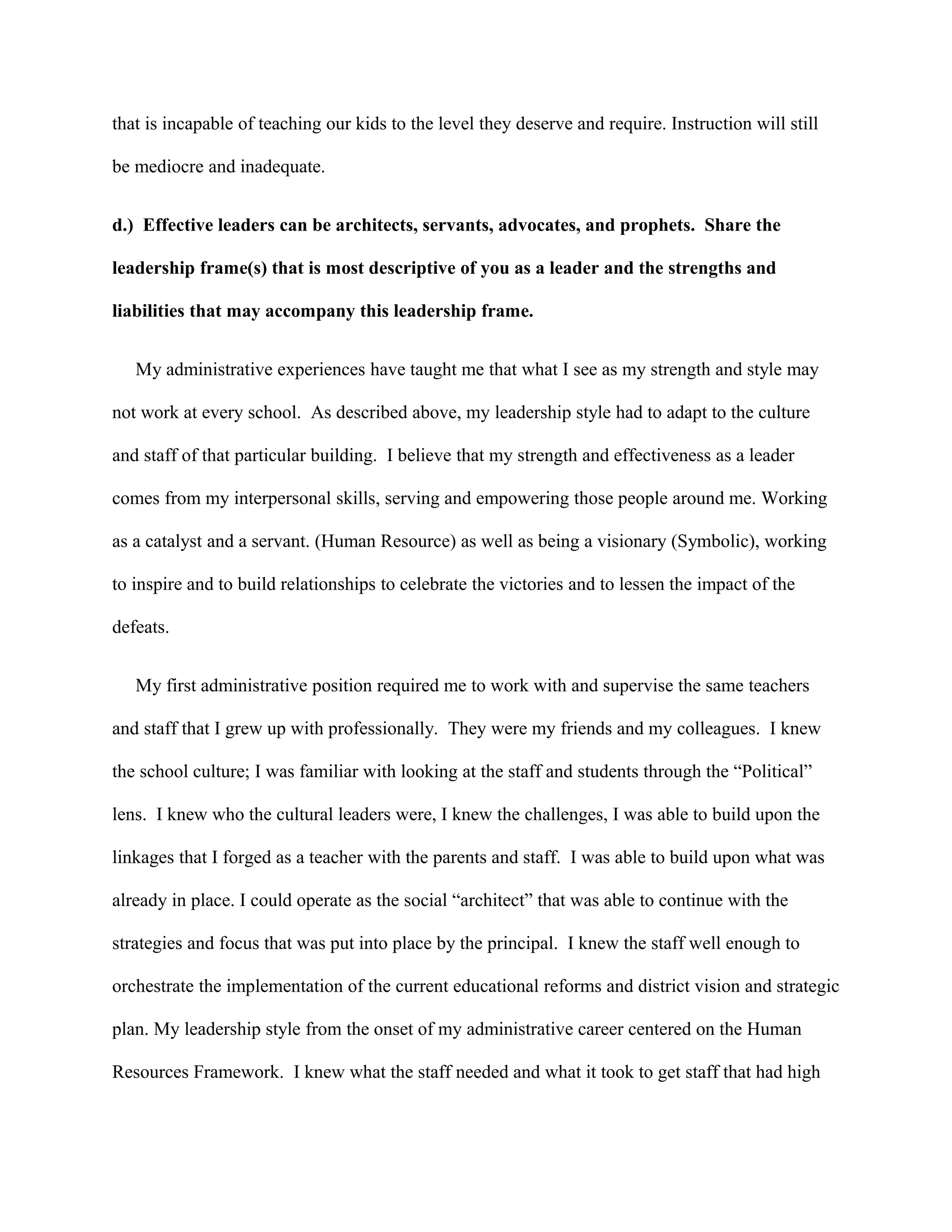 that is incapable of teaching our kids to the level they deserve and require. Instruction will still
be mediocre and inadequate.
d.) Effective leaders can be architects, servants, advocates, and prophets. Share the
leadership frame(s) that is most descriptive of you as a leader and the strengths and
liabilities that may accompany this leadership frame.
My administrative experiences have taught me that what I see as my strength and style may
not work at every school. As described above, my leadership style had to adapt to the culture
and staff of that particular building. I believe that my strength and effectiveness as a leader
comes from my interpersonal skills, serving and empowering those people around me. Working
as a catalyst and a servant. (Human Resource) as well as being a visionary (Symbolic), working
to inspire and to build relationships to celebrate the victories and to lessen the impact of the
defeats.
My first administrative position required me to work with and supervise the same teachers
and staff that I grew up with professionally. They were my friends and my colleagues. I knew
the school culture; I was familiar with looking at the staff and students through the “Political”
lens. I knew who the cultural leaders were, I knew the challenges, I was able to build upon the
linkages that I forged as a teacher with the parents and staff. I was able to build upon what was
already in place. I could operate as the social “architect” that was able to continue with the
strategies and focus that was put into place by the principal. I knew the staff well enough to
orchestrate the implementation of the current educational reforms and district vision and strategic
plan. My leadership style from the onset of my administrative career centered on the Human
Resources Framework. I knew what the staff needed and what it took to get staff that had high
 
