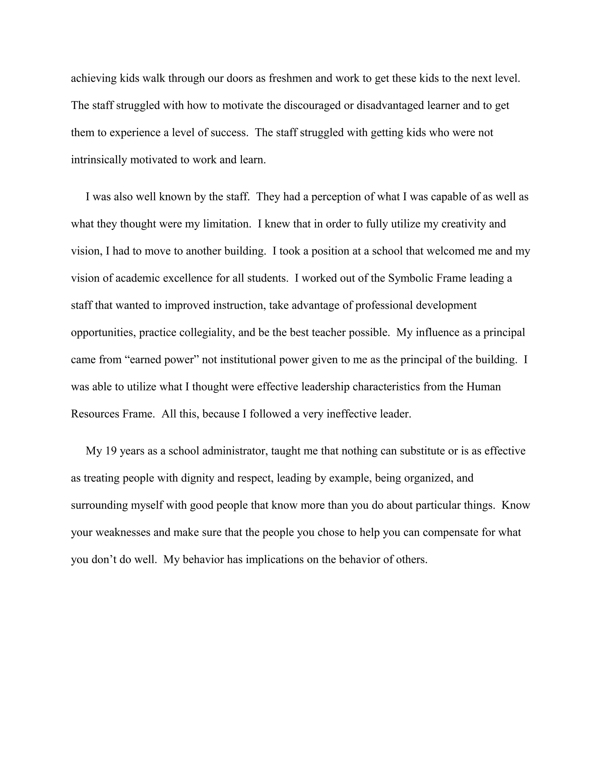 achieving kids walk through our doors as freshmen and work to get these kids to the next level.
The staff struggled with how to motivate the discouraged or disadvantaged learner and to get
them to experience a level of success. The staff struggled with getting kids who were not
intrinsically motivated to work and learn.
I was also well known by the staff. They had a perception of what I was capable of as well as
what they thought were my limitation. I knew that in order to fully utilize my creativity and
vision, I had to move to another building. I took a position at a school that welcomed me and my
vision of academic excellence for all students. I worked out of the Symbolic Frame leading a
staff that wanted to improved instruction, take advantage of professional development
opportunities, practice collegiality, and be the best teacher possible. My influence as a principal
came from “earned power” not institutional power given to me as the principal of the building. I
was able to utilize what I thought were effective leadership characteristics from the Human
Resources Frame. All this, because I followed a very ineffective leader.
My 19 years as a school administrator, taught me that nothing can substitute or is as effective
as treating people with dignity and respect, leading by example, being organized, and
surrounding myself with good people that know more than you do about particular things. Know
your weaknesses and make sure that the people you chose to help you can compensate for what
you don’t do well. My behavior has implications on the behavior of others.
 