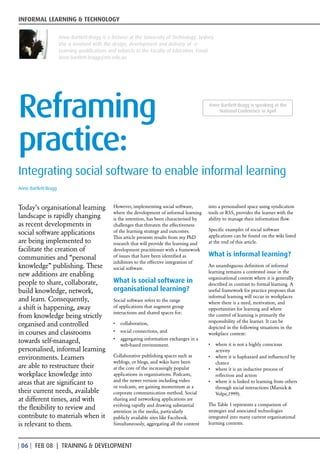 INFORMAL LEARNING & TECHNOLOGY

                      Anne Bartlett-Bragg is a lecturer at the University of Technology, Sydney.
                      She is involved with the design, development and delivery of e-
                      Learning qualifications and subjects in the Faculty of Education. Email:
                      anne.bartlett-bragg@uts.edu.au




Reframing                                                                                     Anne Bartlett-Bragg is speaking at the
                                                                                                  National Conference in April




practice:
Integrating social software to enable informal learning
Anne Bartlett-Bragg



Today’s organisational learning                 However, implementing social software,        into a personalised space using syndication
                                                where the development of informal learning    tools or RSS, provides the learner with the
landscape is rapidly changing                   is the intention, has been characterised by   ability to manage their information flow.
as recent developments in                       challenges that threaten the effectiveness
                                                                                              Specific examples of social software
social software applications                    of the learning strategy and outcomes.
                                                                                              applications can be found on the wiki listed
                                                This article presents results from my PhD
are being implemented to                        research that will provide the learning and   at the end of this article.
facilitate the creation of                      development practitioner with a framework
communities and “personal                       of issues that have been identified as        What is informal learning?
                                                inhibitors to the effective integration of
knowledge” publishing. These                    social software.
                                                                                              An unambiguous definition of informal
                                                                                              learning remains a contested issue in the
new additions are enabling                                                                    organisational context where it is generally
people to share, collaborate,                   What is social software in                    described in contrast to formal learning. A
build knowledge, network,                       organisational learning?                      useful framework for practice proposes that
                                                                                              informal learning will occur in workplaces
and learn. Consequently,                        Social software refers to the range
                                                                                              where there is a need, motivation, and
a shift is happening, away                      of applications that augment group
                                                                                              opportunities for learning and where
                                                interactions and shared spaces for:
from knowledge being strictly                                                                 the control of learning is primarily the
                                                                                              responsibility of the learner. It can be
organised and controlled                        •	 collaboration,
                                                                                              depicted in the following situations in the
in courses and classrooms                       •	 social connections, and
                                                                                              workplace context:
                                                •	 aggregating information exchanges in a
towards self-managed,                                                                         •	 where it is not a highly conscious
                                                   web-based environment.
personalised, informal learning                                                                  activity
environments. Learners                          Collaborative publishing spaces such as       •	 where it is haphazard and influenced by
                                                weblogs, or blogs, and wikis have been           chance
are able to restructure their                   at the core of the increasingly popular       •	 where it is an inductive process of
workplace knowledge into                        applications in organisations. Podcasts,         reflection and action
                                                and the newer version including video
areas that are significant to                                                                 •	 where it is linked to learning from others
                                                or vodcasts, are gaining momentum as a           through social interactions (Marsick &
their current needs, available                  corporate communication method. Social           Volpe,1999).
at different times, and with                    sharing and networking applications are
                                                evolving rapidly and drawing substantial      The Table 1 represents a comparison of
the flexibility to review and                   attention in the media, particularly          strategies and associated technologies
contribute to materials when it                 publicly available sites like Facebook.       integrated into many current organisational
is relevant to them.                            Simultaneously, aggregating all the content   learning contexts.



| 0 | FEB 08 | TRAINING  DEVELOPMENT
 