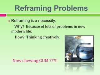 Reframing Problems
 Reframing is a necessity.
Why? Because of lots of problems in new
modern life.
How? Thinking creatively
Now chewing GUM ???!!
 