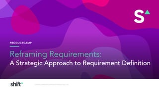 PRODUCTCAMP
Contents Confidential and © Shift Consulting Group, LLC,
Reframing Requirements:
A Strategic Approach to Requirement Definition
 