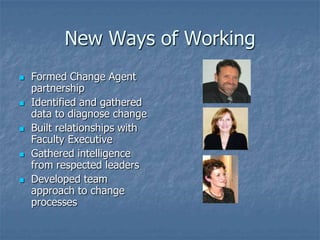 New Ways of Working
   Formed Change Agent
    partnership
   Identified and gathered
    data to diagnose change
   Built relationships with
    Faculty Executive
   Gathered intelligence
    from respected leaders
   Developed team
    approach to change
    processes
 