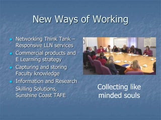 New Ways of Working
   Networking Think Tank –
    Responsive LLN services
   Commercial products and
    E Learning strategy
   Capturing and storing
    Faculty knowledge
   Information and Research
    Skilling Solutions,        Collecting like
    Sunshine Coast TAFE        minded souls
 