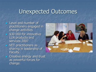 Unexpected Outcomes
   Level and number of
    practitioners engaged in
    change activities
   $30 000 for innovative
    LLN products and
    services 2007
   VET practitioners as
    sharing in leadership of
    Faculty.
   Creative energy and trust
    as powerful forces for
    change.
 