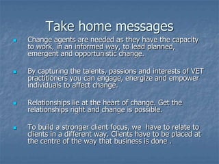 Take home messages
   Change agents are needed as they have the capacity
    to work, in an informed way, to lead planned,
    emergent and opportunistic change.

   By capturing the talents, passions and interests of VET
    practitioners you can engage, energize and empower
    individuals to affect change.

   Relationships lie at the heart of change. Get the
    relationships right and change is possible.

   To build a stronger client focus, we have to relate to
    clients in a different way. Clients have to be placed at
    the centre of the way that business is done .
 