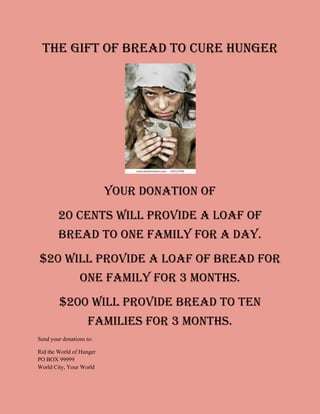 The Gift of BREAD TO CURE HUNGER




                          your donation of
        20 Cents will provide a loaf of
        bread to one family for a day.
$20 will provide a loaf of bread for
                 one family for 3 months.
         $200 will provide bread to ten
                     families for 3 months.
Send your donations to:

Rid the World of Hunger
PO BOX 99999
World City, Your World
 