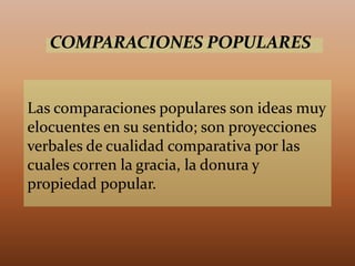 Las comparaciones populares son ideas muy
elocuentes en su sentido; son proyecciones
verbales de cualidad comparativa por las
cuales corren la gracia, la donura y
propiedad popular.
COMPARACIONES POPULARES
 