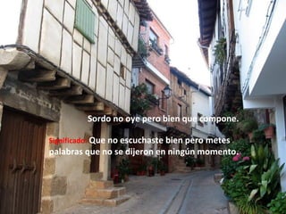 Sordo no oye pero bien que compone.
Significado: Que no escuchaste bien pero metes
palabras que no se dijeron en ningún momento.
 