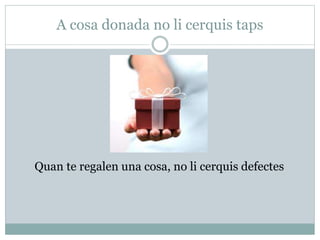A cosa donada no li cerquis taps
Quan te regalen una cosa, no li cerquis defectes
 