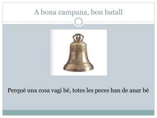 A bona campana, bon batall
Perquè una cosa vagi bé, totes les peces han de anar bé
 