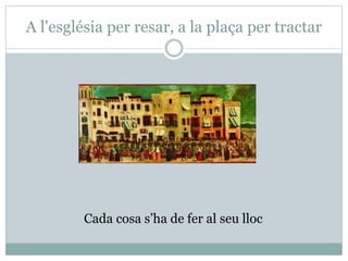 A l'església per resar, a la plaça per tractar
Cada cosa s’ha de fer al seu lloc
 