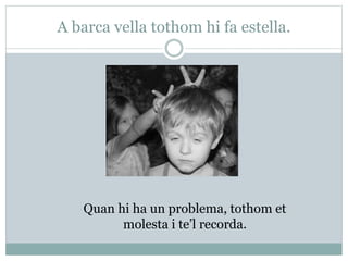 A barca vella tothom hi fa estella.
Quan hi ha un problema, tothom et
molesta i te’l recorda.
 