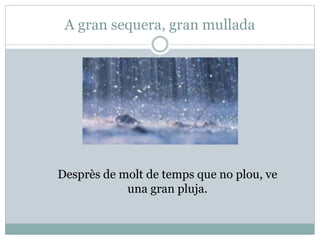 A gran sequera, gran mullada
Desprès de molt de temps que no plou, ve
una gran pluja.
 