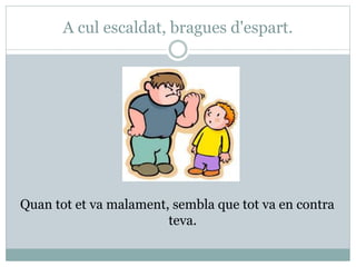 A cul escaldat, bragues d'espart.
Quan tot et va malament, sembla que tot va en contra
teva.
 