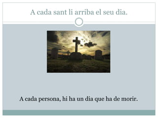 A cada sant li arriba el seu dia.
A cada persona, hi ha un dia que ha de morir.
 