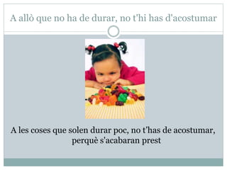 A allò que no ha de durar, no t'hi has d'acostumar
A les coses que solen durar poc, no t’has de acostumar,
perquè s'acabaran prest
 