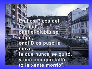 En Los Picos del Cornión,  ondi el diablu se colgó,  ondi Dios puso la nieve,  la que nunca se quitó,  y nun añu que faltó  to la xente morrió”.  