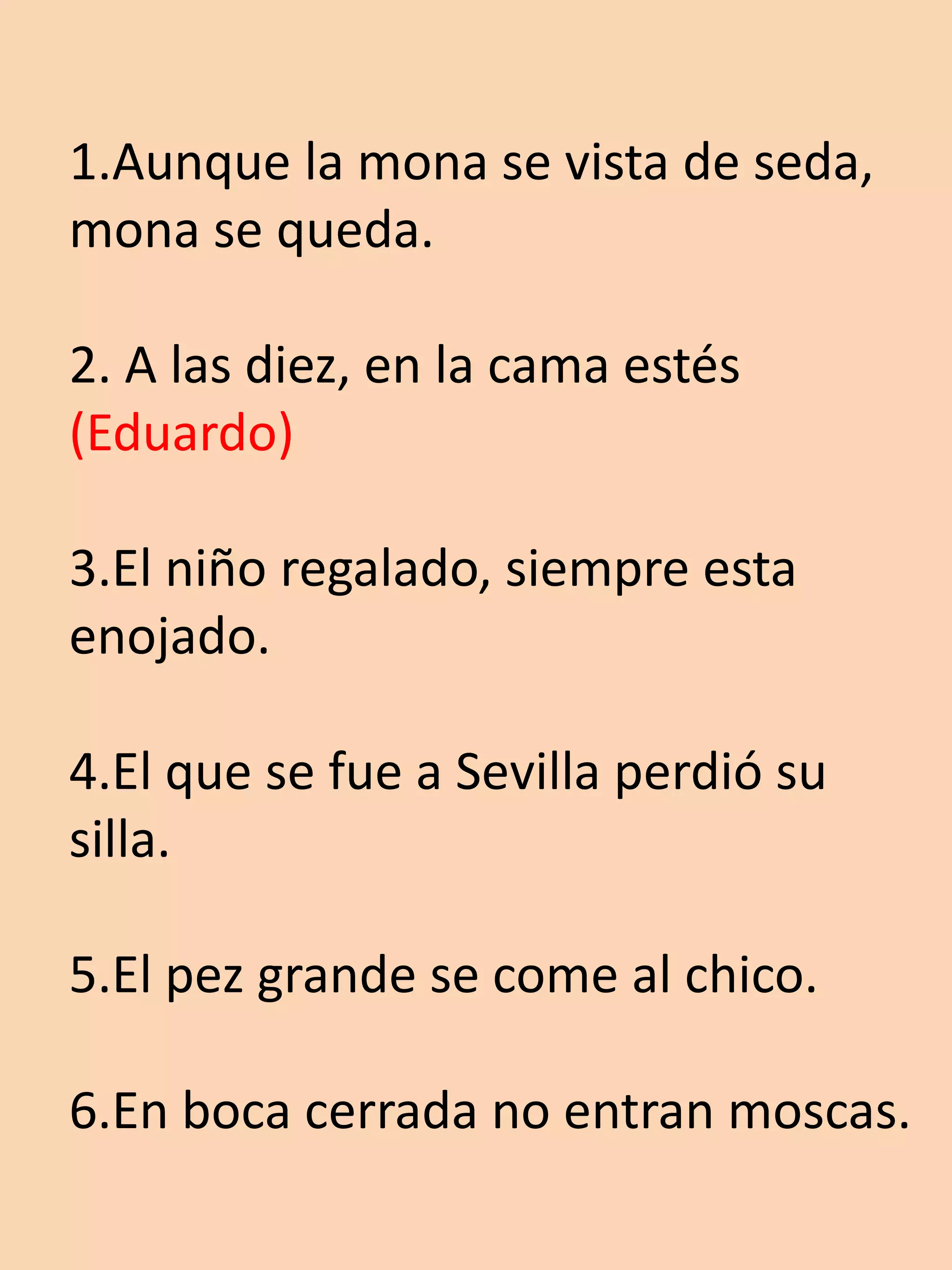 1.Aunque la mona se vista de seda,
mona se queda.

2. A las diez, en la cama estés
(Eduardo)

3.El niño regalado, siempre esta
enojado.

4.El que se fue a Sevilla perdió su
silla.

5.El pez grande se come al chico.

6.En boca cerrada no entran moscas.
 