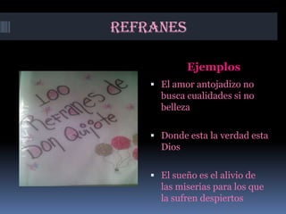 REFRANES

             Ejemplos
     El amor antojadizo no
      busca cualidades si no
      belleza

     Donde esta la verdad esta
      Dios

     El sueño es el alivio de
      las miserias para los que
      la sufren despiertos
 