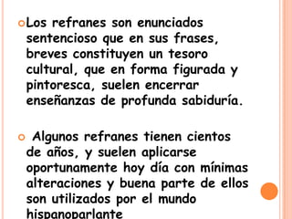  Los refranes son enunciados
sentencioso que en sus frases,
breves constituyen un tesoro
cultural, que en forma figurada y
pintoresca, suelen encerrar
enseñanzas de profunda sabiduría.
Algunos refranes tienen cientos
de años, y suelen aplicarse
oportunamente hoy día con mínimas
alteraciones y buena parte de ellos
son utilizados por el mundo
hispanoparlante