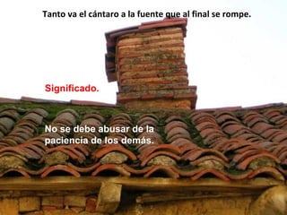 Tanto va el cántaro a la fuente que al final se rompe.
Significado.
No se debe abusar de la
paciencia de los demás.
 
