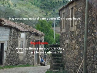 Hay veces que nada el pato y veces que ni agua bebe
Significado.
A veces tienes en abundancia y
otras ni para lo más elemental
 