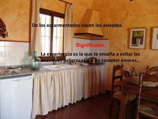 De los escarmentados nacen los avisados.
Significado.
La experiencia es la que te enseña a evitar las
ocasiones peligrosas o a no cometer errores..
 