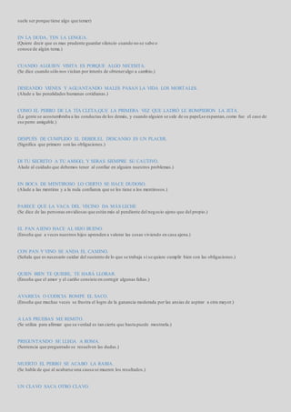 suele ser porque tiene algo que temer)
EN LA DUDA, TEN LA LENGUA.
(Quiere decir que es mas prudente guardar silencio cuando no se sabe o
conoce de algún tema.)
CUANDO ALGUIEN VISITA ES PORQUE ALGO NECESITA.
(Se dice cuando sólo nos visitan por interés de obteneralgo a cambio.)
DESEANDO VIENES Y AGUANTANDO MALES PASAN LA VIDA LOS MORTALES.
(Alude a las penalidades humanas cotidianas.)
COMO EL PERRO DE LA TÍA CLETA,QUE LA PRIMERA VEZ QUE LADRÓ LE ROMPIERON LA JETA.
(La gente se acostumbraba a las conductas de los demás, y cuando alguien se sale de su papel,se espantan,como fue el caso de
ese perro amigable.)
DESPUÉS DE CUMPLIDO EL DEBER.EL DESCANSO ES UN PLACER.
(Significa que primero son las obligaciones.)
DI TU SECRETO A TU AMIGO, Y SERAS SIEMPRE SU CAUTIVO.
Alude al cuidado que debemos tener al confiar en alguien nuestros problemas.)
EN BOCA DE MENTIROSO LO CIERTO SE HACE DUDOSO.
(Alude a las mentiras y a la nula confianza que se les tiene a los mentirosos.)
PARECE QUE LA VACA DEL VECINO DA MÁS LECHE
(Se dice de las personas envidiosas que están más al pendiente del negocio ajeno que del propio.)
EL PAN AJENO HACE AL HIJO BUENO.
(Enseña que a veces nuestros hijos aprenden a valorar las cosas viviendo en casa ajena.)
CON PAN Y VINO SE ANDA EL CAMINO.
(Señala que es necesario cuidar del sustento de lo que se trabaja si se quiere cumplir bien con las obligaciones.)
QUIEN BIEN TE QUIERE, TE HARÁ LLORAR.
(Enseña que el amor y el cariño consiste en corregir algunas faltas.)
AVARICIA O CODICIA ROMPE EL SACO.
(Enseña que muchas veces se frustra el logro de la ganancia moderada por las ansias de aspirar a otra mayor.)
A LAS PRUEBAS ME REMITO.
(Se utiliza para afirmar que su verdad es tan cierta que hasta puede mostrarla.)
PREGUNTANDO SE LLEGA A ROMA.
(Sentencia que preguntado se resuelven las dudas.)
MUERTO EL PERRO SE ACABO LA RABIA.
(Se habla de que al acabarse una causa se mueren los resultados.)
UN CLAVO SACA OTRO CLAVO.
 