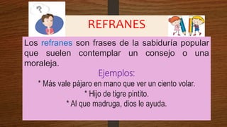 REFRANES
Los refranes son frases de la sabiduría popular
que suelen contemplar un consejo o una
moraleja.
Ejemplos:
* Más vale pájaro en mano que ver un ciento volar.
* Hijo de tigre pintito.
* Al que madruga, dios le ayuda.