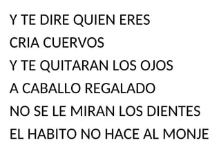 Y TE DIRE QUIEN ERES
CRIA CUERVOS
Y TE QUITARAN LOS OJOS
A CABALLO REGALADO
NO SE LE MIRAN LOS DIENTES
EL HABITO NO HACE AL MONJE
 