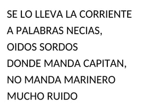 SE LO LLEVA LA CORRIENTE
A PALABRAS NECIAS,
OIDOS SORDOS
DONDE MANDA CAPITAN,
NO MANDA MARINERO
MUCHO RUIDO
 