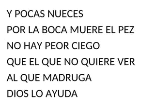 Y POCAS NUECES
POR LA BOCA MUERE EL PEZ
NO HAY PEOR CIEGO
QUE EL QUE NO QUIERE VER
AL QUE MADRUGA
DIOS LO AYUDA
 