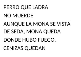 PERRO QUE LADRA
NO MUERDE
AUNQUE LA MONA SE VISTA
DE SEDA, MONA QUEDA
DONDE HUBO FUEGO,
CENIZAS QUEDAN
 
