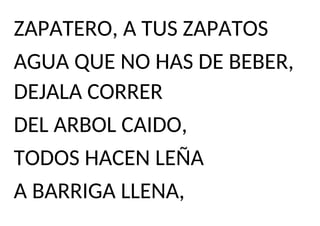 ZAPATERO, A TUS ZAPATOS
AGUA QUE NO HAS DE BEBER,
DEJALA CORRER
DEL ARBOL CAIDO,
TODOS HACEN LEÑA
A BARRIGA LLENA,
 