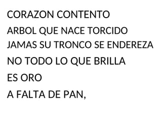 CORAZON CONTENTO
ARBOL QUE NACE TORCIDO
JAMAS SU TRONCO SE ENDEREZA
NO TODO LO QUE BRILLA
ES ORO
A FALTA DE PAN,
 