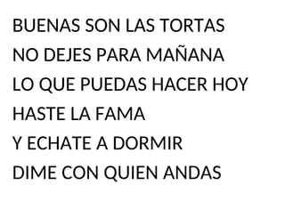 BUENAS SON LAS TORTAS
NO DEJES PARA MAÑANA
LO QUE PUEDAS HACER HOY
HASTE LA FAMA
Y ECHATE A DORMIR
DIME CON QUIEN ANDAS
 