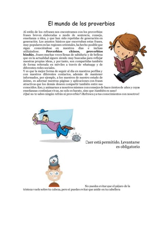 El mundo de los proverbios
Al estilo de los refranes nos encontramos con los proverbios:
frases breves elaboradas a modo de sentencia, consejo,
enseñanza o idea, y que han sido repetidas de generación en
generación. Los asuntos básicos que encerraban estas frases,
muy popularesen las regiones orientales, ha hecho posible que
sigan conociéndose en nuestros días e incluso
utilizándose. Proverbios chinos, proverbios
hindús…frases muchas veces llenas de sabiduría y de belleza
que en la actualidad siguen siendo muy buscadas para reflejar
nuestras propias ideas, y por tanto, son compartidas también
de forma reiterada en móviles a través de whatsapp y de
diferentes redes sociales.
Y es que la mejor forma de seguir al día en nuestros perfiles y
con nuestros diferentes contactos, además de mantener
informados, por ejemplo, a los nuestros de nuestro estado de
ánimo, es adornar nuestras páginas y aplicaciones con frases
atractivas que los demás deseen compartir también entre sus
conocidos. Eso, y animarnos a nosotrosmismos conconsejosde hace cientosde años y cuyas
enseñanzas continúan vivas, no solo es barato, sino que ¡también es sano!
¿Qué no te sabes ningún refrán ni proverbio? ¡Refresca ya tus conocimientos con nosotros!
Caer está permitido. Levantarse
es obligatorio
No puedes evitar que el pájaro de la
tristeza vuele sobre tu cabeza, pero sí puedes evitar que anide en tu cabellera
 