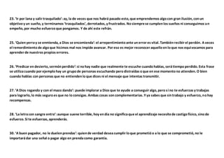 23. ‘Ir por lana y salir trasquilado’:ay, la de veces que nos habrá pasado esto, que emprendemos algocon gran ilusión, conun
objetivoy un sueño, y terminamos ‘trasquilados’, derrotados, y frustrados. Nosiemprese cumplenlos sueños ni conseguimos un
empeño, por mucho esfuerzoque pongamos. Y de ahí este refrán.
25. ‘Quienyerray se enmienda, a Dios se encomienda’:el arrepentimientoante unerror es vital. Tambiénrecibir el perdón. A veces
el remordimientode algoque hicimos mal nos impide avanzar. Por eso es mejor reconocer aquelloenloque nos equivocamos para
aprender de nuestros propios errores.
26. ‘Predicar endesierto, sermónperdido‘:si nohay nadie que realmente te escuche cuandohablas, serátiempoperdido. Esta frase
se utilizacuando por ejemplohay un grupode personas escuchando perodistraídas oque en ese momentono atienden. O bien
cuando hablas con personas que no entiendenloque dices ni el mensaje que intentas transmitir.
27. ‘A Dios rogando y con el mazo dando’: puede implorar a Dios que te ayude a conseguir algo, perosi no te esfuerzas y trabajas
para lograrlo, lo más seguroes que no loconsigas. Ambas cosas soncomplementarias. Y ya sabes que sintrabajo y esfuerzo, nohay
recompensas.
28. ‘La letracon sangre entra’:aunque suene terrible, hoy endía no significaque el aprendizaje necesitede castigofísico, sinode
esfuerzo. Si te esfuerzas, aprenderás.
30. ‘A buen pagador, no le duelenprendas’:quiende verdad deseacumplir loque prometióo a lo que se comprometió, no le
importarádar una señal o pagar algo en prendacomo garantía.
 