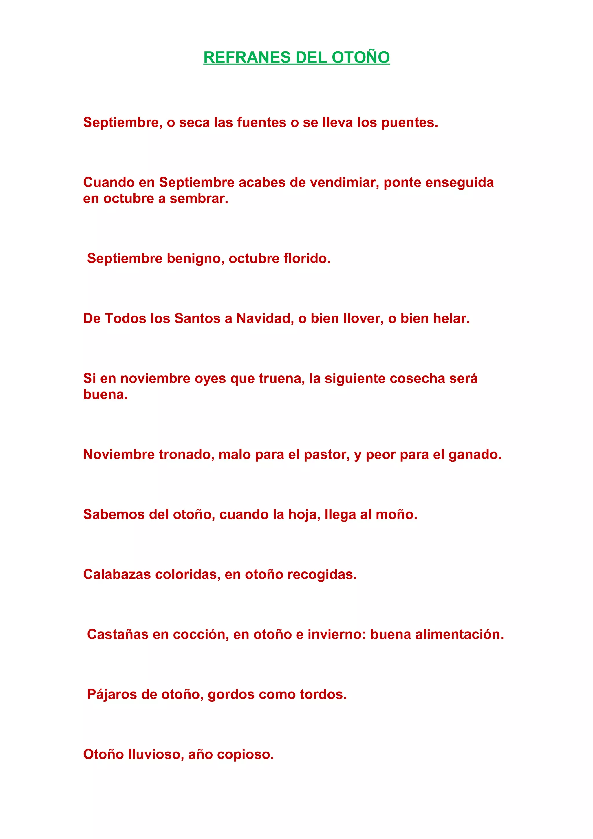 REFRANES DEL OTOÑO
Septiembre, o seca las fuentes o se lleva los puentes.
Cuando en Septiembre acabes de vendimiar, ponte enseguida
en octubre a sembrar.
Septiembre benigno, octubre florido.
De Todos los Santos a Navidad, o bien llover, o bien helar.
Si en noviembre oyes que truena, la siguiente cosecha será
buena.
Noviembre tronado, malo para el pastor, y peor para el ganado.
Sabemos del otoño, cuando la hoja, llega al moño.
Calabazas coloridas, en otoño recogidas.
Castañas en cocción, en otoño e invierno: buena alimentación.
Pájaros de otoño, gordos como tordos.
Otoño lluvioso, año copioso.
 