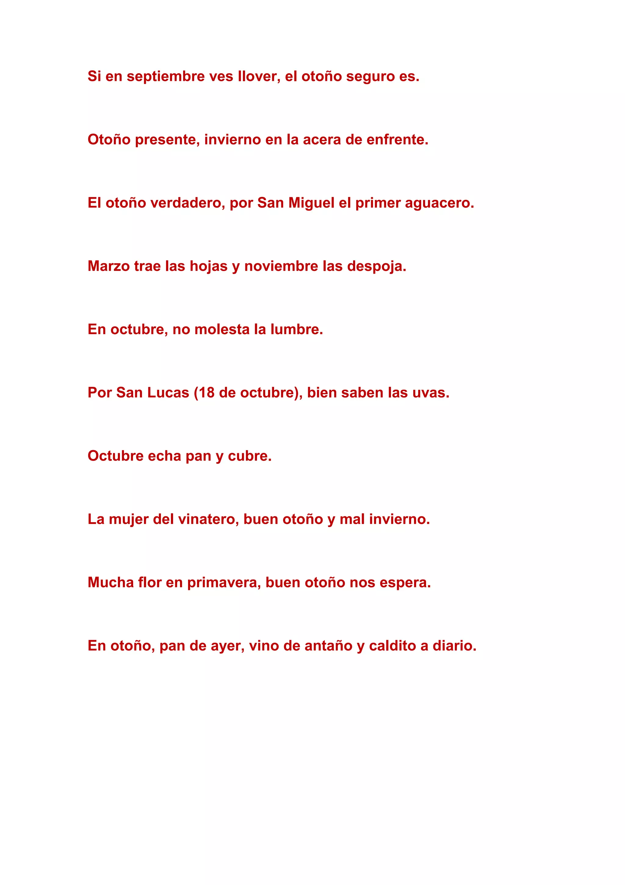 Si en septiembre ves llover, el otoño seguro es.
Otoño presente, invierno en la acera de enfrente.
El otoño verdadero, por San Miguel el primer aguacero.
Marzo trae las hojas y noviembre las despoja.
En octubre, no molesta la lumbre.
Por San Lucas (18 de octubre), bien saben las uvas.
Octubre echa pan y cubre.
La mujer del vinatero, buen otoño y mal invierno.
Mucha flor en primavera, buen otoño nos espera.
En otoño, pan de ayer, vino de antaño y caldito a diario.
 