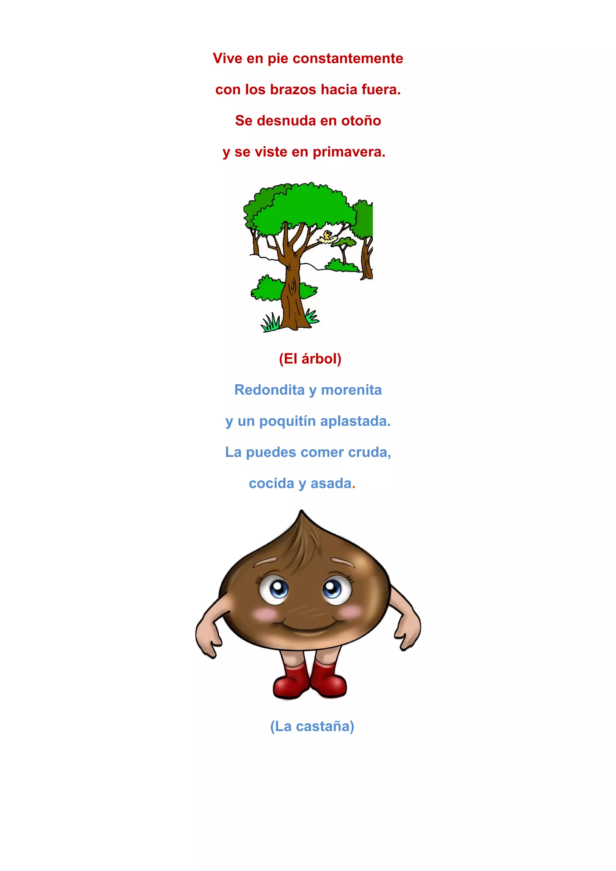 Vive en pie constantemente
con los brazos hacia fuera.
Se desnuda en otoño
y se viste en primavera.
(El árbol)
Redondita y morenita
y un poquitín aplastada.
La puedes comer cruda,
cocida y asada.
(La castaña)
 