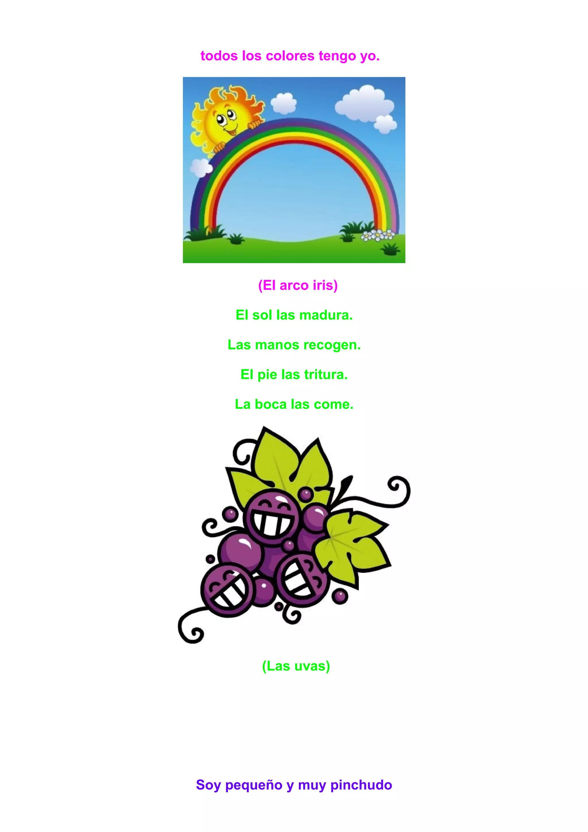 todos los colores tengo yo.
(El arco iris)
El sol las madura.
Las manos recogen.
El pie las tritura.
La boca las come.
(Las uvas)
Soy pequeño y muy pinchudo
 
