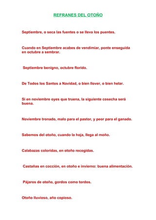 REFRANES DEL OTOÑO
Septiembre, o seca las fuentes o se lleva los puentes.
Cuando en Septiembre acabes de vendimiar, ponte enseguida
en octubre a sembrar.
Septiembre benigno, octubre florido.
De Todos los Santos a Navidad, o bien llover, o bien helar.
Si en noviembre oyes que truena, la siguiente cosecha será
buena.
Noviembre tronado, malo para el pastor, y peor para el ganado.
Sabemos del otoño, cuando la hoja, llega al moño.
Calabazas coloridas, en otoño recogidas.
Castañas en cocción, en otoño e invierno: buena alimentación.
Pájaros de otoño, gordos como tordos.
Otoño lluvioso, año copioso.
 