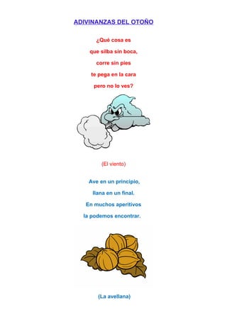 ADIVINANZAS DEL OTOÑO
¿Qué cosa es
que silba sin boca,
corre sin pies
te pega en la cara
pero no lo ves?
(El viento)
Ave en un principio,
llana en un final.
En muchos aperitivos
la podemos encontrar.
(La avellana)
 