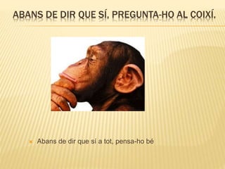 ABANS DE DIR QUE SÍ, PREGUNTA-HO AL COIXÍ.
 Abans de dir que sí a tot, pensa-ho bé
 