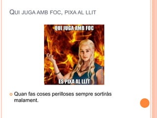 QUI JUGA AMB FOC, PIXA AL LLIT
 Quan fas coses perilloses sempre sortiràs
malament.
 