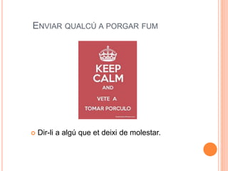 ENVIAR QUALCÚ A PORGAR FUM
 Dir-li a algú que et deixi de molestar.
 