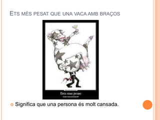 ETS MÉS PESAT QUE UNA VACA AMB BRAÇOS
 Significa que una persona és molt cansada.
 