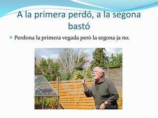 A la primera perdó, a la segona
bastó
 Perdona la primera vegada però la segona ja no.
 